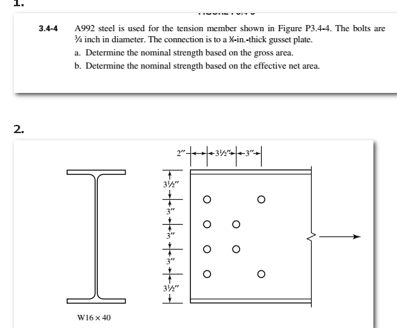 H
2.
3.4-4
A992 steel is used for the tension member shown in Figure P3.4-4. The bolts are
3/4 inch in diameter. The connection is to a %-in.-thick gusset plate.
a. Determine the nominal strength based on the gross area.
b. Determine the nominal strength based on the effective net area.
W16 x 40
2″||+34"-3"-||
T
3½"
| * * * * * * * *
