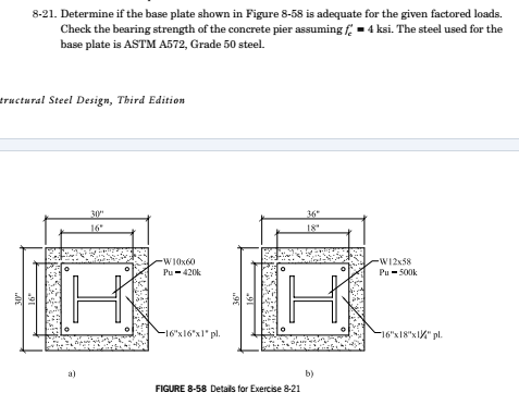 8-21. Determine if the base plate shown in Figure 8-58 is adequate for the given factored loads.
Check the bearing strength of the concrete pier assuming f= 4 ksi. The steel used for the
base plate is ASTM A572, Grade 50 steel.
tructural Steel Design, Third Edition
30m
16"
30
H
a)
-W10x60
Pu-420k
-16x16"x1" pl
36"
16*
18"
I'
by
FIGURE 8-58 Details for Exercise 8-21
-W12x38
Pu-500k
-16x18x12" pl