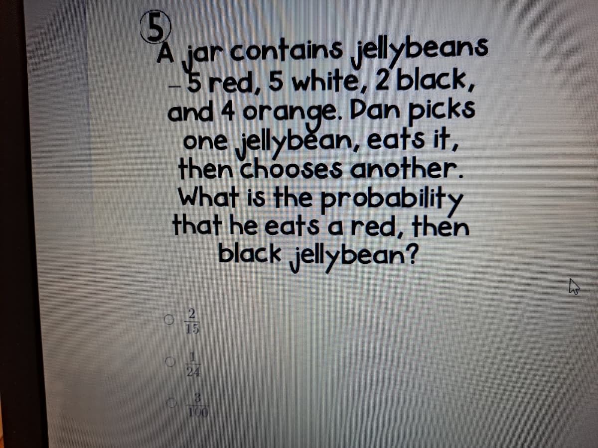 A jar contains jellybeans
-5 red, 5 white, 2 black,
and 4 orange. Dan picks
one jellyběan, eats it,
then chooses another.
What is the probability
that he eats a red, then
black jellybean?
15
24
3
100
