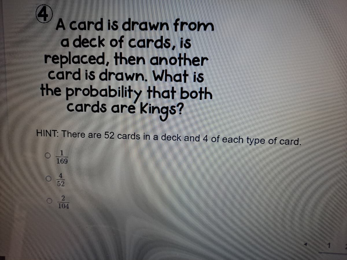4)
A card is drawn from
a deck of cards, is
replaced, then another
card is drawn. What is
the probability that both
cards are Kings?
HINT: There are 52 cards in a deck and 4 of each type of card.
169
4.
52
104
1/2
