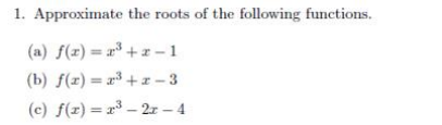 1. Approximate the roots of the following functions.
(a) f(x)= r³ + z - 1
(b) f(z) = r³ +I - 3
(c) f(x) = x – 2r – 4
