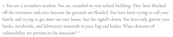 1. You are a secondary student. You are stranded in your school building. They have blocked
off the entrances and exits because the grounds are flooded. You have been trying to call your
family and trying to get news on your house, but the signal's down. You have only gotten your
books, notebooks, and laboratory materials in your bag and locker. What elements of
vulnerability are present in the situation? *
