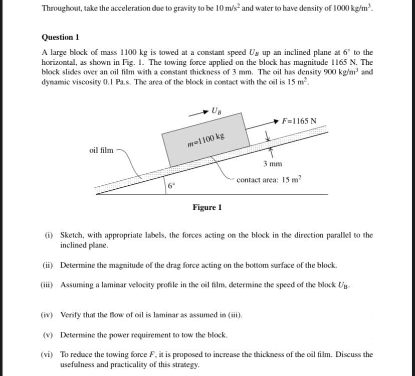 Throughout, take the acceleration due to gravity to be 10 m/s? and water to have density of 1000 kg/m³.
Question 1
A large block of mass 1100 kg is towed at a constant speed UB up an inclined plane at 6° to the
horizontal, as shown in Fig. 1. The towing force applied on the block has magnitude 1165 N. The
block slides over an oil film with a constant thickness of 3 mm. The oil has density 900 kg/m and
dynamic viscosity 0.1 Pa.s. The area of the block in contact with the oil is 15 m2.
UB
F=1165 N
m=1100 kg
oil film
3 mm
contact area: 15 m²
6°
Figure 1
(i) Sketch, with appropriate labels, the forces acting on the block in the direction parallel to the
inclined plane.
(ii) Determine the magnitude of the drag force acting on the bottom surface of the block.
(iii) Assuming a laminar velocity profile in the oil film, determine the speed of the block Ug.
(iv) Verify that the flow of oil is laminar as assumed in (iii).
(v) Determine the power requirement to tow the block.
(vi) To reduce the towing force F, it is proposed to increase the thickness of the oil film. Discuss the
usefulness and practicality of this strategy.
