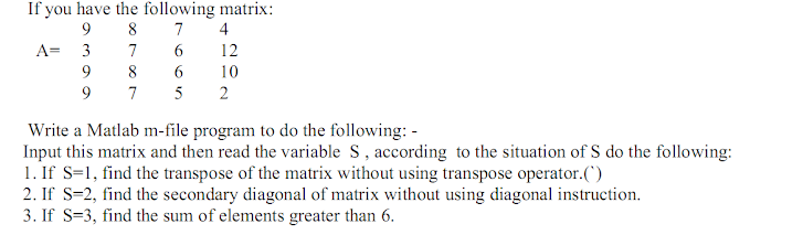 If you have the following matrix:
8
9
7
4
6.
6.
A= 3
7
12
9
8
10
9
7
5
2
Write a Matlab m-file program to do the following: -
Input this matrix and then read the variable S, according to the situation of S do the following:
1. If S=1, find the transpose of the matrix without using transpose operator.()
2. If S=2, find the secondary diagonal of matrix without using diagonal instruction.
3. If S=3, find the sum of elements greater than 6.
