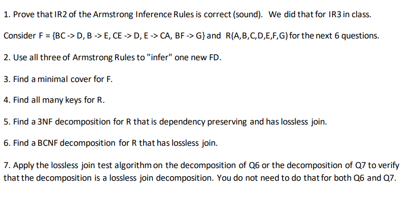 1. Prove that IR2 of the Armstrong Inference Rules is correct (sound). We did that for IR3 in class.
Consider F = {BC -> D, B -> E, CE -> D, E -> CA, BF -> G}and R(A,B,C,D,E,F,G) for the next 6 questions.
2. Use all three of Armstrong Rules to "infer" one new FD.
3. Find a minimal cover for F.
4. Find all many keys for R.
5. Find a 3NF decomposition for R that is dependency preserving and has lossless join.
6. Find a BCNF decomposition for R that has lossless join.
7. Apply the lossless join test algorithm on the decomposition of Q6 or the decomposition of Q7 to verify
that the decomposition is a lossless join decomposition. You do not need to do that for both Q6 and Q7.
