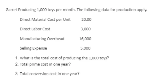 Garret Producing 1,000 toys per month. The following data for production apply.
Direct Material Cost per Unit
20.00
Direct Labor Cost
3,000
Manufacturing Overhead
16,000
Selling Expense
5,000
1. What is the total cost of producing the 1,000 toys?
2. Total prime cost in one year?
3. Total conversion cost in one year?
