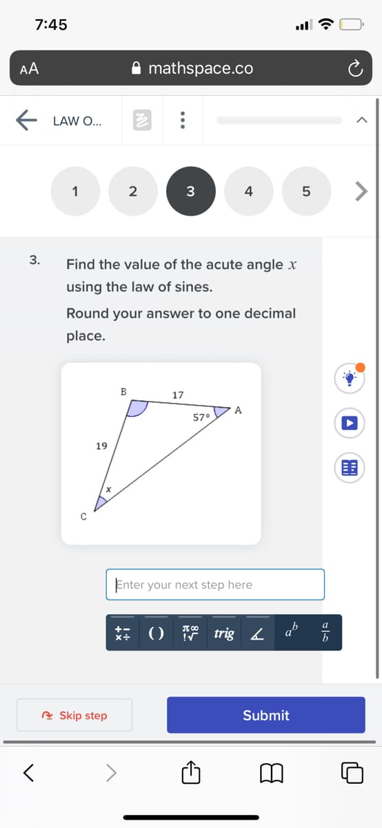 7:45
AA
mathspace.co
LAW O...
1
2
3
4
5
3.
Find the value of the acute angle x
using the law of sines.
Round your answer to one decimal
place.
B
17
A
57°
19
Enter your next step here
a
()
trig 4 a
R Skip step
Submit
