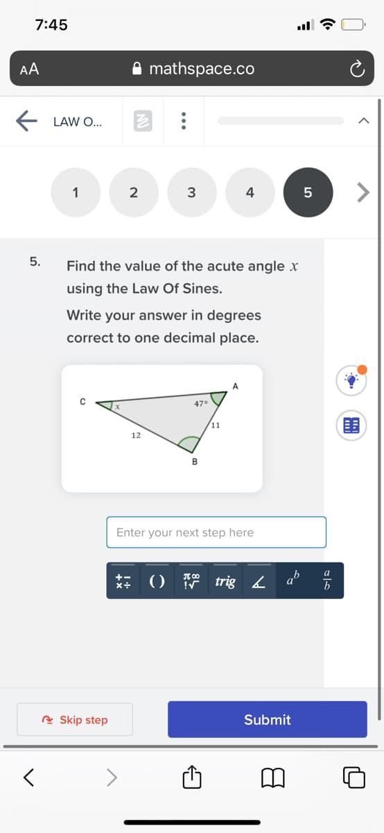 7:45
AA
mathspace.co
LAW O...
1
2
3
4
5.
Find the value of the acute angle x
using the Law Of Sines.
Write your answer in degrees
correct to one decimal place.
A.
47°
11
12
Enter your next step here
a
()
trig 2
R Skip step
Submit
