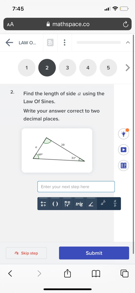 7:45
AA
mathspace.co
LAW O...
1
3
4
2.
Find the length of side a using the
Law Of Sines.
Write your answer correct to two
decimal places.
20
a
49°
31°
Enter your next step here
() trig4
A Skip step
Submit
