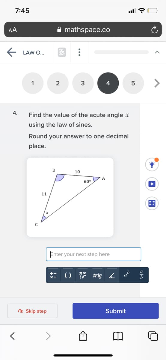 7:45
AA
mathspace.co
LAW O...
1
2
3
4
4.
Find the value of the acute angle x
using the law of sines.
Round your answer to one decimal
place.
B
10
A
60°
11
Enter your next step here
a
()
trig 4 a
A Skip step
Submit
