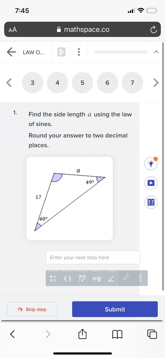 7:45
AA
mathspace.co
LAW O...
3
4
7
1.
Find the side length a using the law
of sines.
Round your answer to two decimal
places.
a
49°
17
40°
Enter your next step here
a
() 7 trig L
+-
R Skip step
Submit
