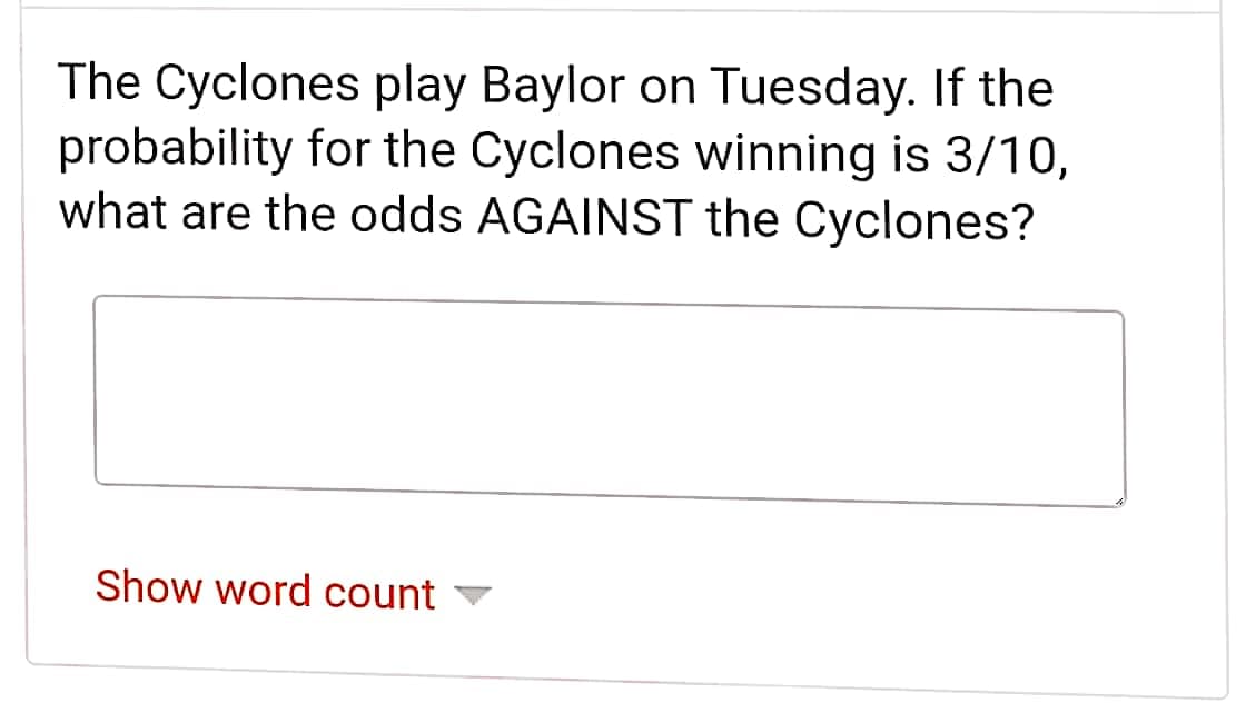 The Cyclones play Baylor on Tuesday. If the
probability for the Cyclones winning is 3/10,
what are the odds AGAINST the Cyclones?
Show word count
