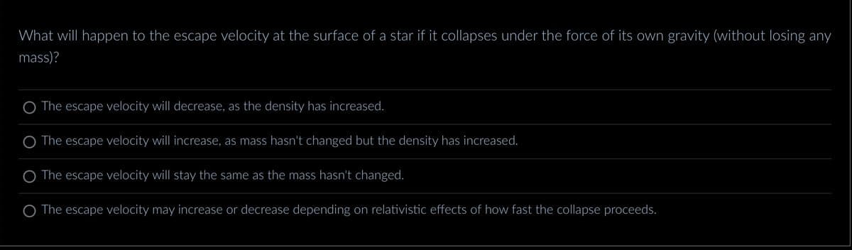 What will happen to the escape velocity at the surface of a star if it collapses under the force of its own gravity (without losing any
mass)?
The escape velocity will decrease, as the density has increased.
The escape velocity will increase, as mass hasn't changed but the density has increased.
The escape velocity will stay the same as the mass hasn't changed.
The escape locity may inc ase decrease depending on relativistic effects of how fast the collapse proceeds.
