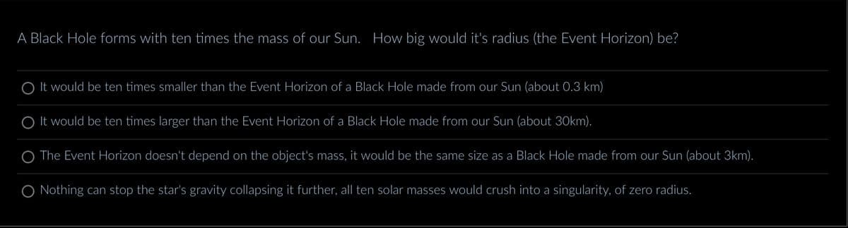 A Black Hole forms with ten times the mass of our Sun. How big would it's radius (the Event Horizon) be?
O It would be ten times smaller than the Event Horizon of a Black Hole made from our Sun (about 0.3 km)
O It would be ten times larger than the Event Horizon of a Black Hole made from our Sun (about 30km).
The Event Horizon doesn't depend on the object's mass, it would be the same size as a Black Hole made from our Sun (about 3km).
O Nothing can stop the star's gravity collapsing it further, all ten solar masses would crush into a singularity, of zero radius.