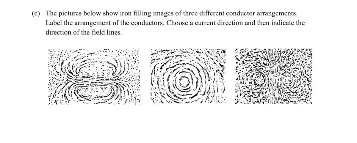 (c) The pictures below show iron filling images of three different conductor arrangements.
Label the arrangement of the conductors. Choose a current direction and then indicate the
direction of the field lines.
20