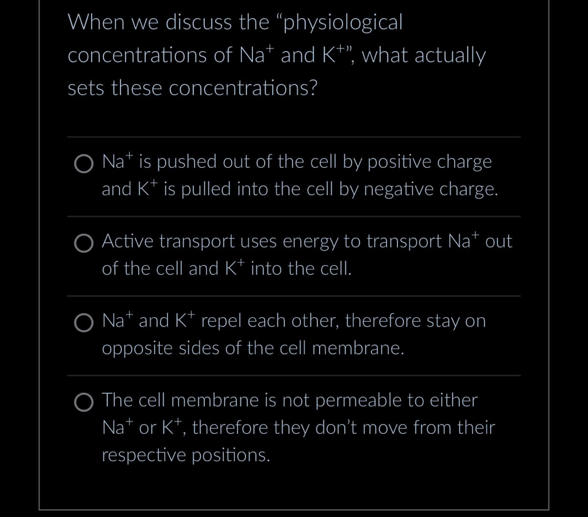 When we discuss the "physiological
concentrations of Na* and K+”, what actually
sets these concentrations?
O Nat is pushed out of the cell by positive charge
and K+ is pulled into the cell by negative charge.
+
O Active transport uses energy to transport Na* out
of the cell and K* into the cell.
O Na+ and K+ repel each other, therefore stay on
opposite sides of the cell membrane.
O The cell membrane is not permeable to either
Na+ or K+, therefore they don't move from their
respective positions.