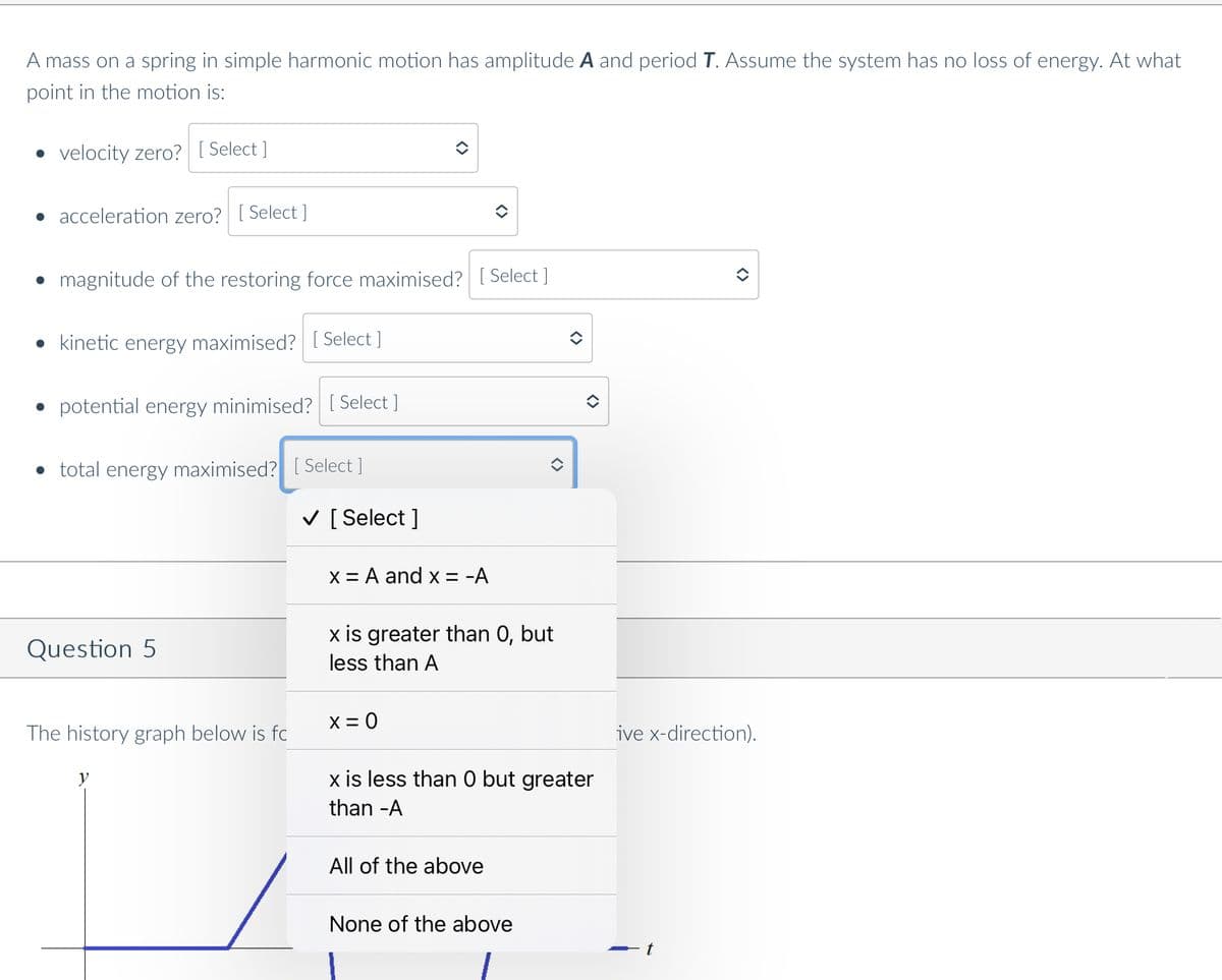 A mass on a spring in simple harmonic motion has amplitude A and period T. Assume the system has no loss of energy. At what
point in the motion is:
velocity zero? [ Select ]
• acceleration zero? [ Select ]
• magnitude of the restoring force maximised? [ Select ]
• kinetic energy maximised? [ Select ]
potential energy minimised? [ Select ]
• total energy maximised? [ Select ]
V [ Select ]
X = A and x = -A
x is greater than 0, but
Question 5
less than A
X = 0
The history graph below is fc
ive x-direction).
x is less than 0 but greater
than -A
All of the above
None of the above
<>
<>
<>
<>
<>
<>
