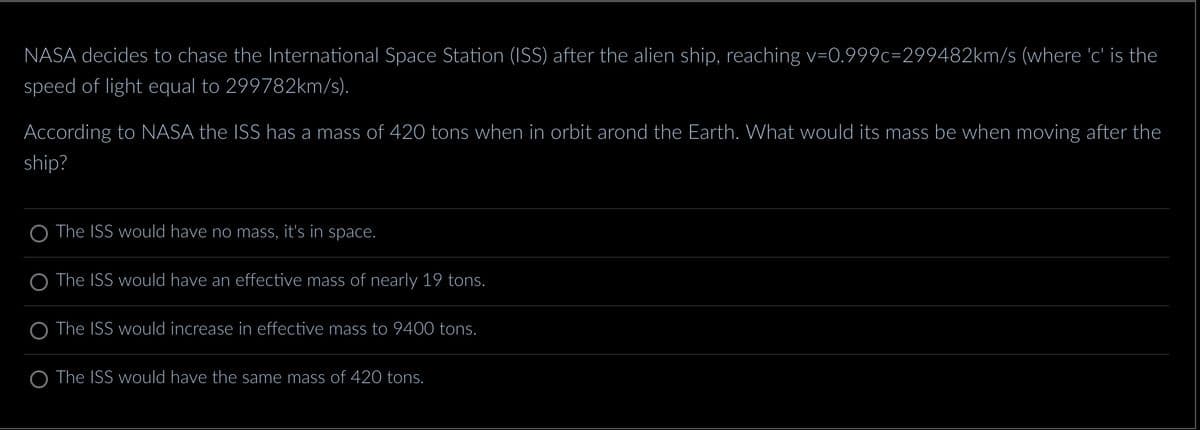 NASA decides to chase the International Space Station (ISS) after the alien ship, reaching v=0.999c=299482km/s (where 'c' is the
speed of light equal to 299782km/s).
According to NASA the ISS has a mass of 420 tons when in orbit arond the Earth. What would its mass be when moving after the
ship?
O The ISS would have no mass, it's in space.
The ISS would have an effective mass of nearly 19 tons.
The ISS would increase in effective mass to 9400 tons.
O The ISS would have the same mass of 420 tons.