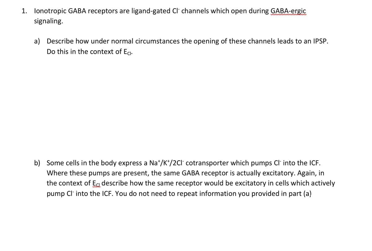 1. Ionotropic GABA receptors are ligand-gated Cl channels which open during GABA-ergic
signaling.
a) Describe how under normal circumstances the opening of these channels leads to an IPSP.
Do this in the context of Eci.
b) Some cells in the body express a Na*/K+/2Cl cotransporter which pumps Cl- into the ICF.
Where these pumps are present, the same GABA receptor is actually excitatory. Again, in
the context of Ea describe how the same receptor would be excitatory in cells which actively
pump Cl- into the ICF. You do not need to repeat information you provided in part (a)