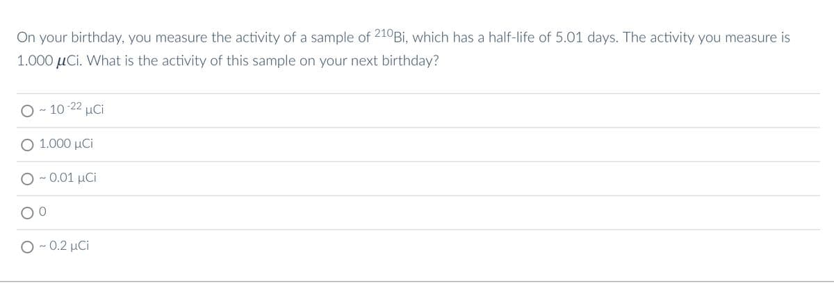 On your birthday, you measure the activity of a sample of 210Bi, which has a half-life of 5.01 days. The activity you measure is
1.000 μCi. What is the activity of this sample on your next birthday?
10-22 μCi
1.000 μCi
- 0.01 μCi
~0.2 μCi