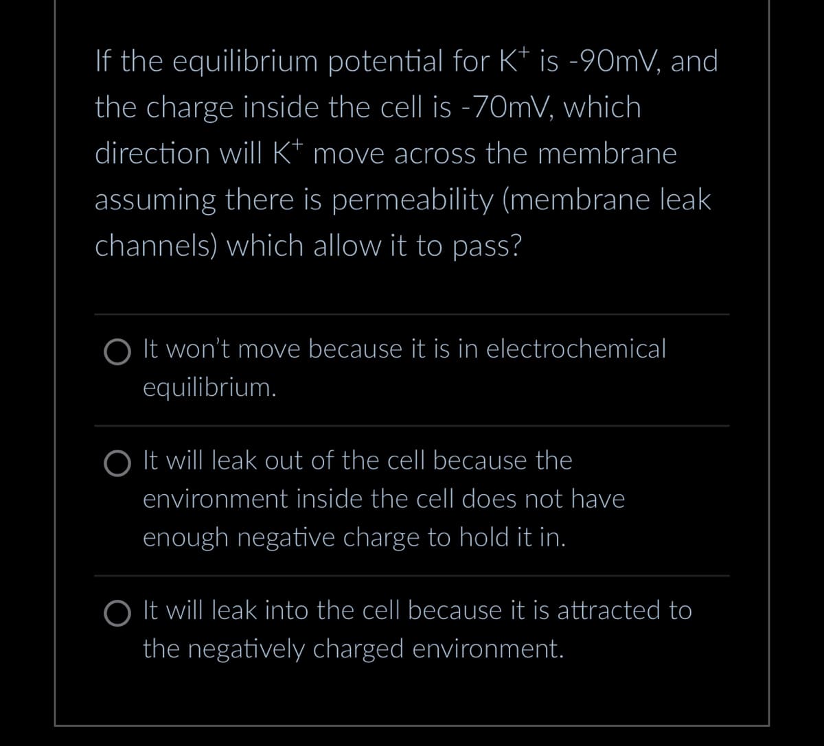 If the equilibrium potential for Kt is -90mV, and
the charge inside the cell is -70mV, which
direction will K* move across the membrane
assuming there is permeability (membrane leak
channels) which allow it to pass?
O It won't move because it is in electrochemical
equilibrium.
O It will leak out of the cell because the
environment inside the cell does not have
enough negative charge to hold it in.
O It will leak into the cell because it is attracted to
the negatively charged environment.