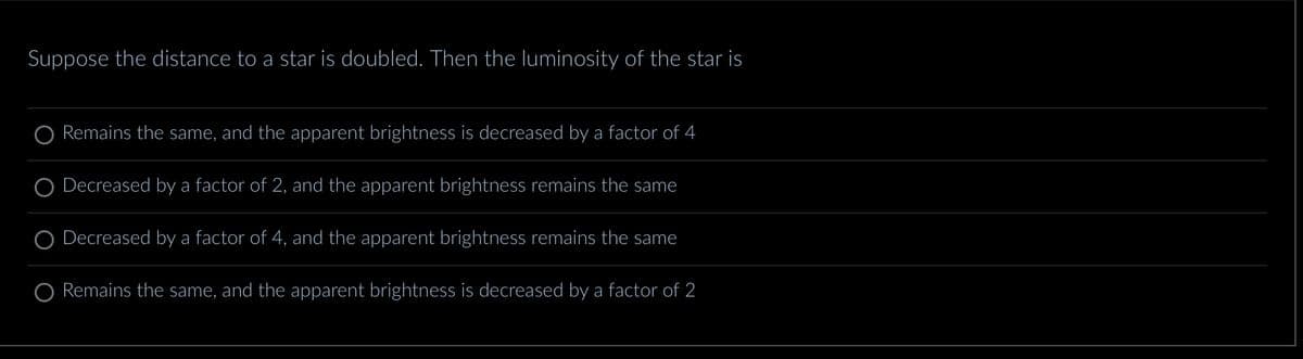 Suppose the distance to a star is doubled. Then the luminosity of the star is
Remains the same, and the apparent brightness is decreased by a factor of 4
Decreased by a factor of 2, and the apparent brightness remains the same
Decreased by a factor of 4, and the apparent brightness remains the same
Remains the same, and the apparent brightness is decreased by a factor of 2