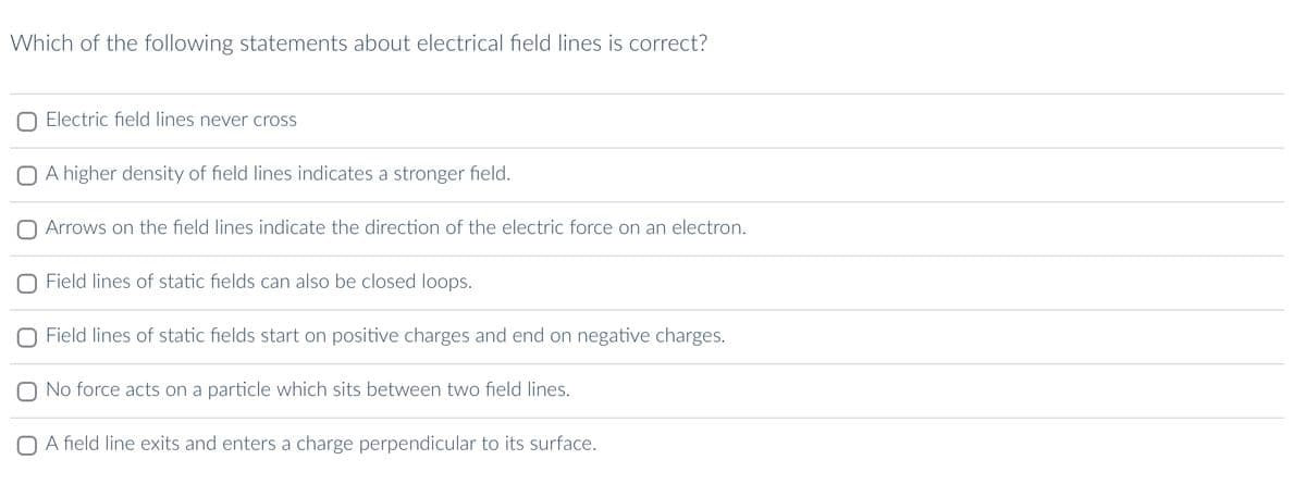 Which of the following statements about electrical field lines is correct?
Electric field lines never cross
O A higher density of field lines indicates a stronger field.
O Arrows on the field lines indicate the direction of the electric force on an electron.
Field lines of static fields can also be closed loops.
Field lines of static fields start on positive charges and end on negative charges.
No force acts on a particle which sits between two field lines.
O A field line exits and enters a charge perpendicular to its surface.