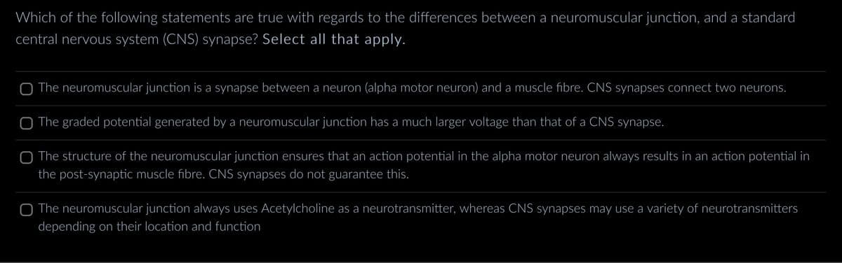 Which of the following statements are true with regards to the differences between a neuromuscular junction, and a standard
central nervous system (CNS) synapse? Select all that apply.
O The neuromuscular junction is a synapse between a neuron (alpha motor neuron) and a muscle fibre. CNS synapses connect two neurons.
The graded potential generated by a neuromuscular junction has a much larger voltage than that of a CNS synapse.
The structure of the neuromuscular junction ensures that an action potential in the alpha motor neuron always results in an action potential in
the post-synaptic muscle fibre. CNS synapses do not guarantee this.
The neuromuscular junction always uses Acetylcholine as a neurotransmitter, whereas CNS synapses may use a variety of neurotransmitters
depending on their location and function