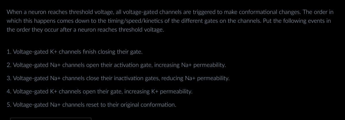 When a neuron reaches threshold voltage, all voltage-gated channels are triggered to make conformational changes. The order in
which this happens comes down to the timing/speed/kinetics of the different gates on the channels. Put the following events in
the order they occur after a neuron reaches threshold voltage.
1. Voltage-gated K+ channels finish closing their gate.
2. Voltage-gated Na+ channels open their activation gate, increasing Na+ permeability.
3. Voltage-gated Na+ channels close their inactivation gates, reducing Na+ permeability.
4. Voltage-gated K+ channels open their gate, increasing K+ permeability.
5. Voltage-gated Na+ channels reset to their original conformation.