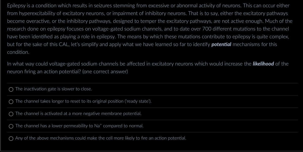 Epilepsy is a condition which results in seizures stemming from excessive or abnormal activity of neurons. This can occur either
from hyperexcitability of excitatory neurons, or impairment of inhibitory neurons. That is to say, either the excitatory pathways
become overactive, or the inhibitory pathways, designed to temper the excitatory pathways, are not active enough. Much of the
research done on epilepsy focuses on voltage-gated sodium channels, and to date over 700 different mutations to the channel
have been identified as playing a role in epilepsy. The means by which these mutations contribute to epilepsy is quite complex,
but for the sake of this CAL, let's simplify and apply what we have learned so far to identify potential mechanisms for this
condition.
In what way could voltage-gated sodium channels be affected in excitatory neurons which would increase the likelihood of the
neuron firing an action potential? (one correct answer)
The inactivation gate is slower to close.
The channel takes longer to reset to its original position ('ready state').
O The channel is activated at a more negative membrane potential.
The channel has a lower permeability to Na* compared to normal.
O Any of the above mechanisms could make the cell more likely to fire an action potential.