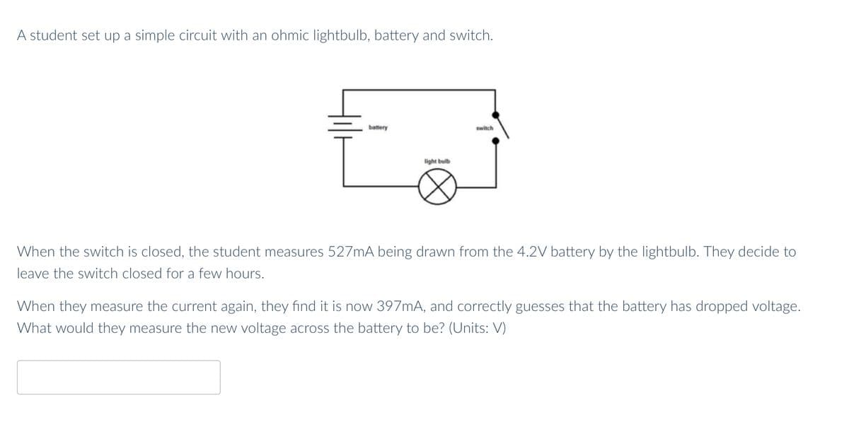 A student set up a simple circuit with an ohmic lightbulb, battery and switch.
battery
switch
light bulb
When the switch is closed, the student measures 527mA being drawn from the 4.2V battery by the lightbulb. They decide to
leave the switch closed for a few hours.
When they measure the current again, they find it is now 397MA, and correctly guesses that the battery has dropped voltage.
What would they measure the new voltage across the battery to be? (Units: V)
