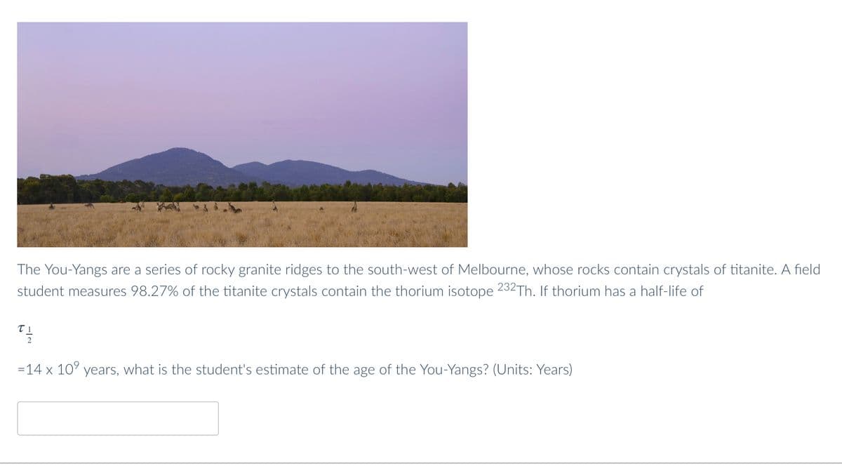 The You-Yangs are a series of rocky granite ridges to the south-west of Melbourne, whose rocks contain crystals of titanite. A field
student measures 98.27% of the titanite crystals contain the thorium isotope 232Th. If thorium has a half-life of
TI
t/1/4
2
=14 x 10⁹ years, what is the student's estimate of the age of the You-Yangs? (Units: Years)