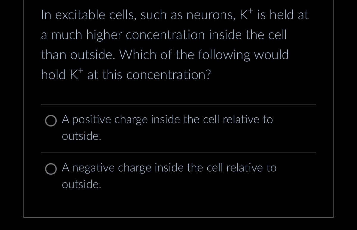 In excitable cells, such as neurons, K+ is held at
a much higher concentration inside the cell
than outside. Which of the following would
hold K+ at this concentration?
O A positive charge inside the cell relative to
outside.
O A negative charge inside the cell relative to
outside.