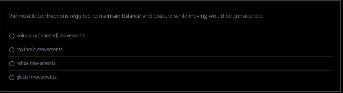 The muscle contractions required to maintain balance and posture while moving would be considered:
voluntary (planned) movements.
rhythmic movements.
reflex movements.
glacial movements.