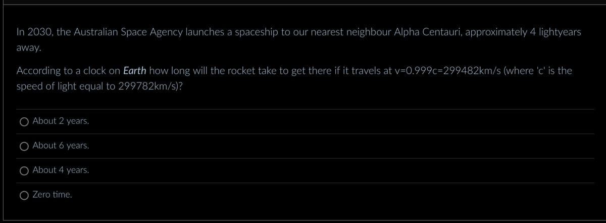 In 2030, the Australian Space Agency launches a spaceship to our nearest neighbour Alpha Centauri, approximately 4 lightyears
away.
According to a clock on Earth how long will the rocket take to get there if it travels at v=0.999c=299482km/s (where 'c' is the
speed of light equal to 299782km/s)?
About 2 years.
O About 6 years.
O About 4 years.
Zero time.