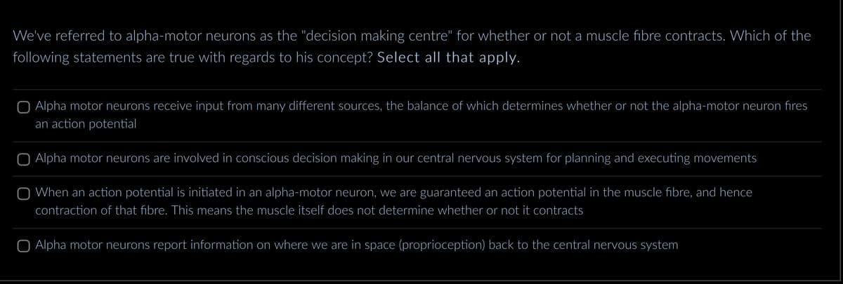 We've referred to alpha-motor neurons as the "decision making centre" for whether or not a muscle fibre contracts. Which of the
following statements are true with regards to his concept? Select all that apply.
O Alpha motor neurons receive input from many different sources, the balance of which determines whether or not the alpha-motor neuron fires
an action potential
O Alpha motor neurons are involved in conscious decision making in our central nervous system for planning and executing movements
O When an action potential is initiated in an alpha-motor neuron, we are guaranteed an action potential in the muscle fibre, and hence
contraction of that fibre. This means the muscle itself does not determine whether or not it contracts
O Alpha motor neurons report information on where we are in space (proprioception) back to the central nervous system