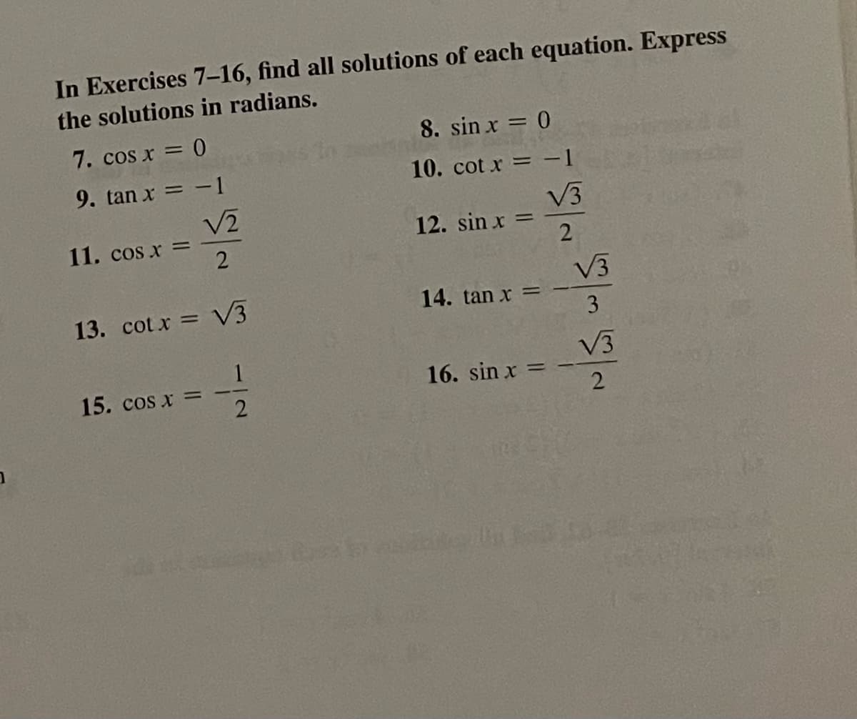 In Exercises 7–16, find all solutions of each equation. Express
the solutions in radians.
7. cos x = 0
8. sin x = 0
9. tan x = -1
10. cot x = -1
V3
12. sin x :
11. cos x =
V3
13. cot x = V3
14. tan x
3
V3
15. cos x =
16. sin x =
