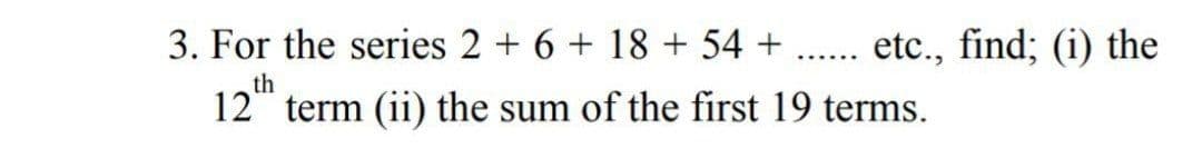 3. For the series 2 + 6 + 18 + 54 +
etc., find; (i) the
.......
th
12 term (ii) the sum of the first 19 terms.
