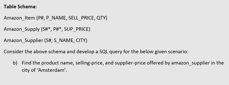 Table Schema:
Amazon_Item (P#, P_NAME, SELL_PRICE, QTY)
Amazon_Supply (S#*, P#*, SUP_PRICE)
Amazon_Supplier (S#, S_NAME, CITY)
Consider the above schema and develop a SQL query for the below given scenario:
b) Find the product name, selling-price, and supplier-price offered by amazon_supplier in the
city of 'Amsterdam'.
