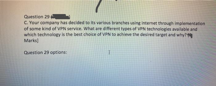 Question 29
C. Your company has decided to its various branches using internet through implementation
of some kind of VPN service. What are different types of VPN technologies available and
which technology is the best choice of VPN to achieve the desired target and why?
Marks]
Question 29 options:
I
