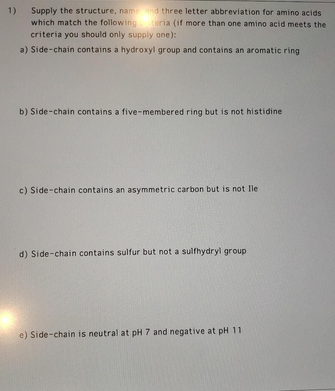 1)
Supply the structure, name and three letter abbreviation for amino acids
which match the following teria (if more than one amino acid meets the
criteria you should only supply one):
a) Side-chain contains a hydroxyl group and contains an aromatic ring
b) Side-chain contains a five-membered ring but is not histidine
c) Side-chain contains an asymmetric carbon but is not Ile
d) Side-chain contains sulfur but not a sulfhydryl group
e) Side-chain is neutral at pH 7 and negative at pH 11