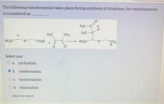 The following transformation takes place during synthesis of thiophene, the transformation
is considered as
H₂C-C
H₂C
CH₂
CO₂
RO C
CO₂R
+
R
Select one:
O a. cyclization
@
b. condensation
Oc isomerization
Od elimination
Clear my choice
H₂C-C
RO₂C