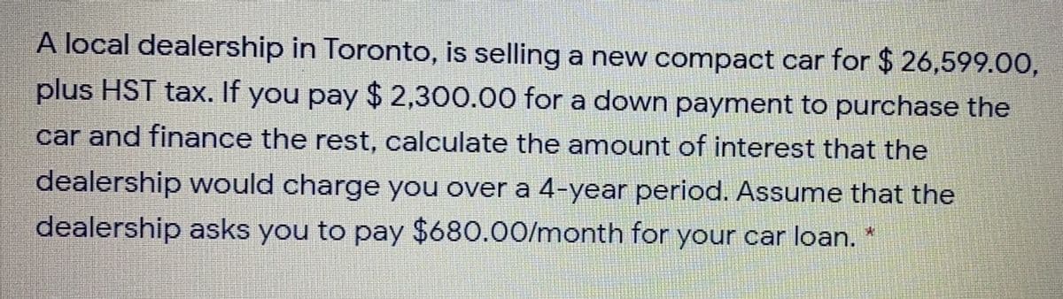 A local dealership in Toronto, is selling a new compact car for $ 26,599.00,
plus HST tax. If you pay $ 2,300.00 for a down payment to purchase the
car and finance the rest, calculate the amount of interest that the
dealership would charge you over a 4-year period. Assume that the
dealership asks you to pay $680.00/month for your car loan. *
