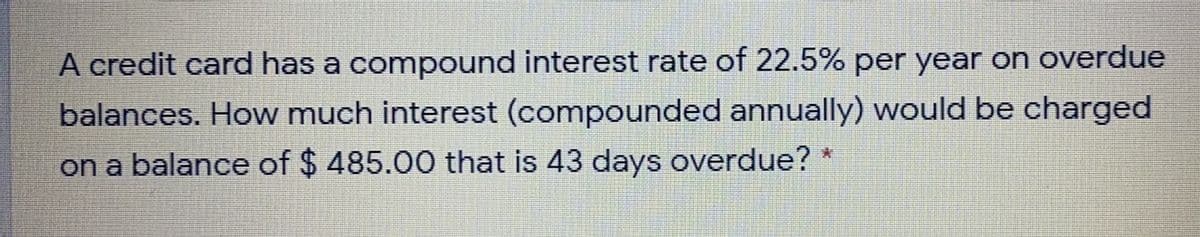 A credit card has a compound interest rate of 22.5% per year on overdue
balances. How much interest (compounded annually) would be charged
on a balance of $ 485.00 that is 43 days overdue? *
