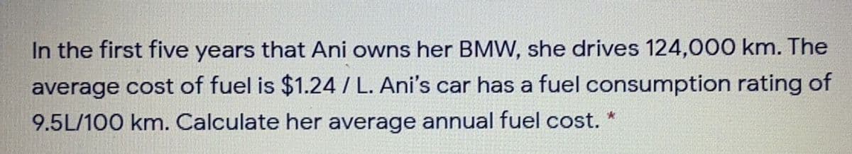 In the first five years that Ani owns her BMW, she drives 124,000 km. The
average cost of fuel is $1.24/ L. Ani's car has a fuel consumption rating of
9.5L/100 km. Calculate her average annual fuel cost. *
