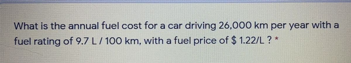 What is the annual fuel cost for a car driving 26,000 km per year with a
fuel rating of 9.7 L/ 100 km, with a fuel price of $ 1.22/L ? *
