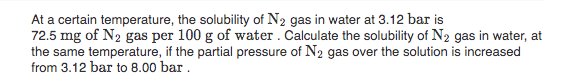 At a certain temperature, the solubility of N2 gas in water at 3.12 bar is
72.5 mg of N2 gas per 100 g of water. Calculate the solubility of N2 gas in water, at
the same temperature, if the partial pressure of N2 gas over the solution is increased
from 3.12 bar to 8.00 bar.
