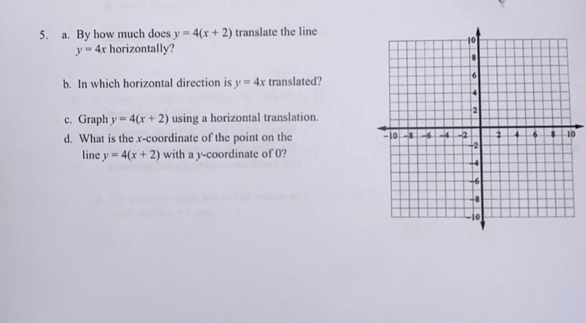 5.
a. By how much does y = 4(x + 2) translate the line
y = 4x horizontally?
b. In which horizontal direction is y = 4x translated?
c. Graph y = 4(x + 2) using a horizontal translation.
d. What is the x-coordinate of the point on the
line y = 4(x + 2) with a y-coordinate of 0?
10-8-6-4
-10
-2
8
6
4
2
-2
+4
+6
+8
10
10