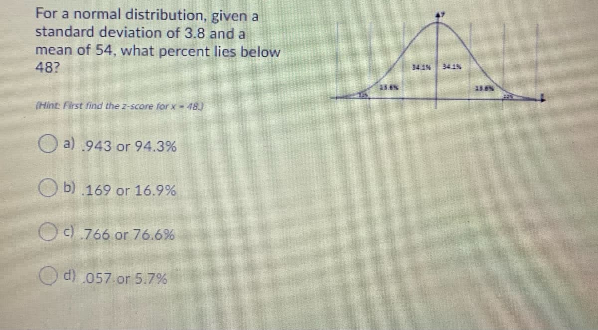 For a normal distribution, given a
standard deviation of 3.8 and a
mean of 54, what percent lies below
48?
34 1%
34.1%
(Hint: First find the z-score for x-48.)
O a) .943 or 94.3%
O b) .169 or 16.9%
O c) .766 or 76.6%
d) 057.or 5.7%
