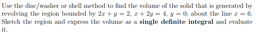 Use the disc/washer or shell method to find the volume of the solid that is generated by
revolving the region bounded by 2x + y = 2, x + 2y = 4, y = 0; about the line x = 6.
Sketch the region and express the volume as a single definite integral and evaluate
it.
